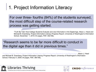 1. Project Information Literacy
         For over three- fourths (84%) of the students surveyed,
          “Research seems to be far more
         the most difficult step of the course-related research
          difficult to conduct in the digital
         process was getting started.
     age than it did in previous times.”
              “Truth Be Told: How College Students Evaluate and Use Information in the Digital Age, Alison J. Head and

   “Research seems to be far more
              Michael B. Eisenberg, Project Information Literacy Progress Report, University of Washington's Information
              School, November 1, 2010 (72 pages, PDF, 602 KB).



“Research seems toconduct difficult to conduct in
   difficult to be far more in the digital
theage than it did in previous times.” times.”
    digital age than it did in previous

"Finding Context: What Today's College Student Say about Conducting Research in the Digital Age", Alison J. Head
and Michael B. Eisenberg, Project Information Literacy Progress Report, University of Washington's Information
School, February 4, 2009 (18 pages, PDF, 864 KB).
 