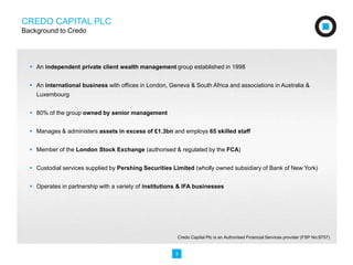 CREDO CAPITAL PLC 
Background to Credo 
 An independent private client wealth management group established in 1998 
 An international business with offices in London, Geneva & South Africa and associations in Australia & 
Luxembourg 
 80% of the group owned by senior management 
 Manages & administers assets in excess of £1.3bn and employs 65 skilled staff 
 Member of the London Stock Exchange (authorised & regulated by the FCA) 
 Custodial services supplied by Pershing Securities Limited (wholly owned subsidiary of Bank of New York) 
 Operates in partnership with a variety of institutions & IFA businesses 
Credo Capital Plc is an Authorised Financial Services provider (FSP No:9757) 
3 
 