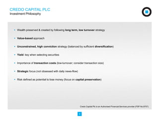 CREDO CAPITAL PLC 
Investment Philosophy 
 Wealth preserved & created by following long term, low turnover strategy 
4 
 Value-based approach 
 Unconstrained, high conviction strategy (balanced by sufficient diversification) 
 Yield: key when selecting securities 
 Importance of transaction costs (low-turnover; consider transaction size) 
 Strategic focus (not obsessed with daily news-flow) 
 Risk defined as potential to lose money (focus on capital preservation) 
Credo Capital Plc is an Authorised Financial Services provider (FSP No:9757) 
 
