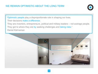 WE REMAIN OPTIMISTIC ABOUT THE LONG TERM 
“Optimistic people play a disproportionate role in shaping our lives. 
Their decisions make a difference; 
They are inventors, entrepreneurs, political and military leaders – not average people. 
They got to where they are by seeking challenges and taking risks.” 
Daniel Kahneman 
40 
 