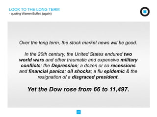 Over the long term, the stock market news will be good. 
In the 20th century, the United States endured two 
world wars and other traumatic and expensive military 
conflicts; the Depression; a dozen or so recessions 
and financial panics; oil shocks; a flu epidemic & the 
resignation of a disgraced president. 
Yet the Dow rose from 66 to 11,497. 
41 
LOOK TO THE LONG TERM 
- quoting Warren Buffett (again) 
 