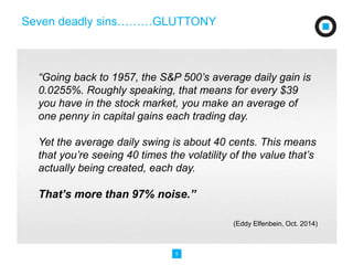 “Going back to 1957, the S&P 500’s average daily gain is 
0.0255%. Roughly speaking, that means for every $39 
you have in the stock market, you make an average of 
one penny in capital gains each trading day. 
Yet the average daily swing is about 40 cents. This means 
that you’re seeing 40 times the volatility of the value that’s 
actually being created, each day. 
That’s more than 97% noise.” 
5 
(Eddy Elfenbein, Oct. 2014) 
Seven deadly sins………GLUTTONY 
 
