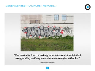 GENERALLY BEST TO IGNORE THE NOISE… 
"The market is fond of making mountains out of molehills & 
exaggerating ordinary vicissitudes into major setbacks.” 
(Benjamin Graham) 
6 
 