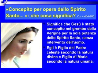 «Concepito per opera dello Spirito
Santo... »: che cosa significa? C.c.c.484-486
                     Significa che Gesù è stato
                      concepito nel grembo della
                      Vergine per la sola potenza
                      dello Spirito Santo, senza
                      intervento dell'uomo.
                     Egli è Figlio del Padre
                      celeste secondo la natura
                      divina e Figlio di Maria
                      secondo la natura umana.
                                           RITARDO
 