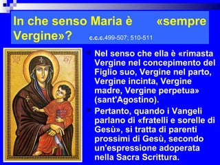 In che senso Maria è             «sempre
Vergine»? c.c.c.499-507; 510-511
                  Nel senso che ella è «rimasta
                   Vergine nel concepimento del
                   Figlio suo, Vergine nel parto,
                   Vergine incinta, Vergine
                   madre, Vergine perpetua»
                   (sant'Agostino).
                  Pertanto, quando i Vangeli
                   parlano di «fratelli e sorelle di
                   Gesù», si tratta di parenti
                   prossimi di Gesù, secondo
                   un'espressione adoperata
                   nella Sacra Scrittura.      RITARDO
 