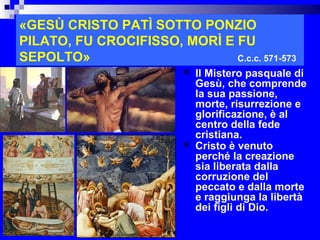«GESÙ CRISTO PATÌ SOTTO PONZIO
PILATO, FU CROCIFISSO, MORÌ E FU
SEPOLTO»                      C.c.c. 571-573
                             Il Mistero pasquale di
                              Gesù, che comprende
                              la sua passione,
                              morte, risurrezione e
                              glorificazione, è al
                              centro della fede
                              cristiana.
                             Cristo è venuto
                              perché la creazione
                              sia liberata dalla
                              corruzione del
                              peccato e dalla morte
                              e raggiunga la libertà
                              dei figli di Dio.
                                               RITARDO
 