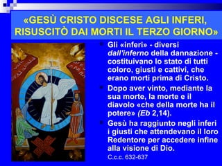 «GESÙ CRISTO DISCESE AGLI INFERI,
RISUSCITÒ DAI MORTI IL TERZO GIORNO»
                 Gli «inferi» - diversi
                  dall'inferno della dannazione -
                  costituivano lo stato di tutti
                  coloro, giusti e cattivi, che
                  erano morti prima di Cristo.
                 Dopo aver vinto, mediante la
                  sua morte, la morte e il
                  diavolo «che della morte ha il
                  potere» (Eb 2,14).
                 Gesù ha raggiunto negli inferi
                  i giusti che attendevano il loro
                  Redentore per accedere infine
                  alla visione di Dio.
                  C.c.c. 632-637            RITARDO
 