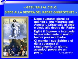 « GESÙ SALÌ AL CIELO,
SIEDE ALLA DESTRA DEL PADRE ONNIPOTENTE »

                  Dopo quaranta giorni da
                   quando si era mostrato agli
                   Apostoli, Cristo sale al cielo
                   e siede alla destra del Padre.
                  Egli è il Signore e intercede
                   incessantemente in nostro
                   favore presso il Padre.
                  Ci manda il suo Spirito e ci
                   dà la speranza di
                   raggiungerlo un giorno,
                   avendoci preparato un
                   posto.            C.c.c.659-667
                                            RITARDO
 
