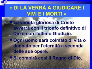 « DI LÀ VERRÀ A GIUDICARE I
       VIVI E I MORTI »
 La venuta gloriosa di Cristo
  avverrà con il trionfo definitivo di
  Dio e con l'ultimo Giudizio.
 Ogni uomo sarà colmato di vita o
  dannato per l'eternità a seconda
  delle sue opere.
 Si compirà cosi il Regno di Dio.
                               RITARDO
 