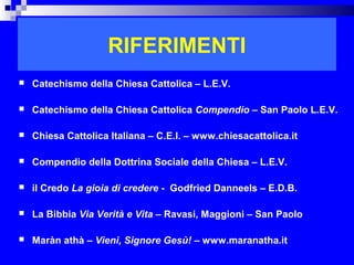 RIFERIMENTI
   Catechismo della Chiesa Cattolica – L.E.V.

   Catechismo della Chiesa Cattolica Compendio – San Paolo L.E.V.

   Chiesa Cattolica Italiana – C.E.I. – www.chiesacattolica.it

   Compendio della Dottrina Sociale della Chiesa – L.E.V.

   il Credo La gioia di credere - Godfried Danneels – E.D.B.

   La Bibbia Via Verità e Vita – Ravasi, Maggioni – San Paolo

   Maràn athà – Vieni, Signore Gesù! – www.maranatha.it
                                                                  RITARDO
 