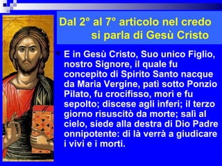 Dal 2° al 7° articolo nel credo
      si parla di Gesù Cristo
   E in Gesù Cristo, Suo unico Figlio,
    nostro Signore, il quale fu
    concepito di Spirito Santo nacque
    da Maria Vergine, patì sotto Ponzio
    Pilato, fu crocifisso, morì e fu
    sepolto; discese agli inferi; il terzo
    giorno risuscitò da morte; salì al
    cielo, siede alla destra di Dio Padre
    onnipotente: di là verrà a giudicare
    i vivi e i morti.
                               RITARDO
 