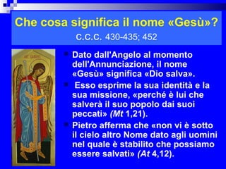 Che cosa significa il nome «Gesù»?
            c.c.c. 430-435; 452
           Dato dall'Angelo al momento
            dell'Annunciazione, il nome
            «Gesù» significa «Dio salva».
            Esso esprime la sua identità e la
            sua missione, «perché è lui che
            salverà il suo popolo dai suoi
            peccati» (Mt 1,21).
           Pietro afferma che «non vi è sotto
            il cielo altro Nome dato agli uomini
            nel quale è stabilito che possiamo
            essere salvati» (At 4,12).    RITARDO
 
