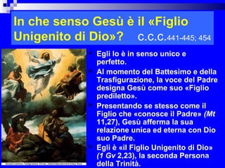 In che senso Gesù è il «Figlio
Unigenito di Dio»? c.c.c.441-445; 454
                Egli lo è in senso unico e
                 perfetto.
                Al momento del Battesimo e della
                 Trasfigurazione, la voce del Padre
                 designa Gesù come suo «Figlio
                 prediletto».
                Presentando se stesso come il
                 Figlio che «conosce il Padre» (Mt
                 11,27), Gesù afferma la sua
                 relazione unica ed eterna con Dio
                 suo Padre.
                Egli è «il Figlio Unigenito di Dio»
                 (1 Gv 2,23), la seconda Persona
                                              RITARDO

                 della Trinità.
 