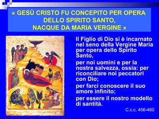 « GESÙ CRISTO FU CONCEPITO PER OPERA
         DELLO SPIRITO SANTO,
      NACQUE DA MARIA VERGINE »
                  Il Figlio di Dio si è incarnato
                   nel seno della Vergine Maria
                   per opera dello Spirito
                   Santo,
                  per noi uomini e per la
                   nostra salvezza, ossia: per
                   riconciliare noi peccatori
                   con Dio;
                  per farci conoscere il suo
                   amore infinito;
                  per essere il nostro modello
                   di santità.
                                        C.c.c. 456-460
                              RITARDO
 
