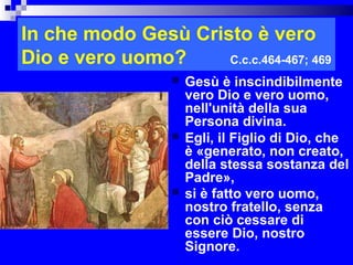In che modo Gesù Cristo è vero
Dio e vero uomo?     C.c.c.464-467; 469
                     Gesù è inscindibilmente
                      vero Dio e vero uomo,
                      nell'unità della sua
                      Persona divina.
                     Egli, il Figlio di Dio, che
                      è «generato, non creato,
                      della stessa sostanza del
                      Padre»,
                     si è fatto vero uomo,
                      nostro fratello, senza
                      con ciò cessare di
                      essere Dio, nostro
                      Signore.             RITARDO
 
