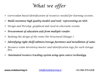 What we offer

 Curriculum based identification of resources needed for learning sessions.

 Build customize high quality models and tools representing an UOI.

 Design and Develop graphical aids used in classroom session.

 Procurement of education aids from multiple vendor.

 Redoing the design of the room (No Structural Changes )

 Identifying right shelf/cabinets/storage furniture and installation of same.

 Resource room inventory muster and identification tags for each storage
  box.

 Automated resource tracking system using open source technology.




www.credolearning.in         info@credolearning.in           +91-986-979-6208
 