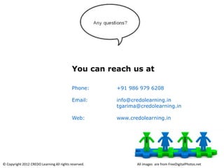 You can reach us at

                                            Phone:     +91 986 979 6208

                                            Email:     info@credolearning.in
                                                       tgarima@credolearning.in

                                            Web:       www.credolearning.in




© Copyright 2012 CREDO Learning All rights reserved.          All images are from FreeDigitalPhotos.net
 