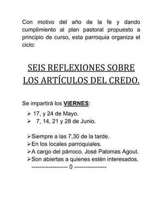 Con motivo del año de la fe y dando
cumplimiento al plan pastoral propuesto a
principio de curso, esta parroquia organiza el
ciclo:
SEIS REFLEXIONES SOBRE
LOS ARTÍCULOS DEL CREDO.
Se impartirá los VIERNES:
 17, y 24 de Mayo.
 7, 14, 21 y 28 de Junio.
Siempre a las 7,30 de la tarde.
En los locales parroquiales.
A cargo del párroco. José Palomas Agout.
Son abiertas a quienes estén interesados.
------------------- 0 -----------------
 