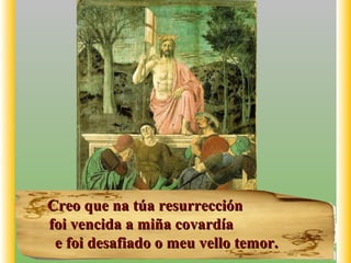 Creo que na túa resurrecciónCreo que na túa resurrección
foi vencida a miña covardíafoi vencida a miña covardía
e foi desafiado o meu vello temor.e foi desafiado o meu vello temor.
 