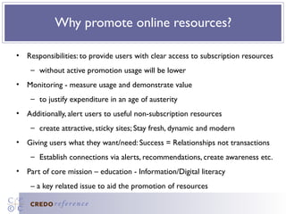 Why promote online resources?

• Responsibilities: to provide users with clear access to subscription resources
    – without active promotion usage will be lower
• Monitoring - measure usage and demonstrate value
    – to justify expenditure in an age of austerity
• Additionally, alert users to useful non-subscription resources
    – create attractive, sticky sites; Stay fresh, dynamic and modern
• Giving users what they want/need: Success = Relationships not transactions
    – Establish connections via alerts, recommendations, create awareness etc.
• Part of core mission – education - Information/Digital literacy
    – a key related issue to aid the promotion of resources
 