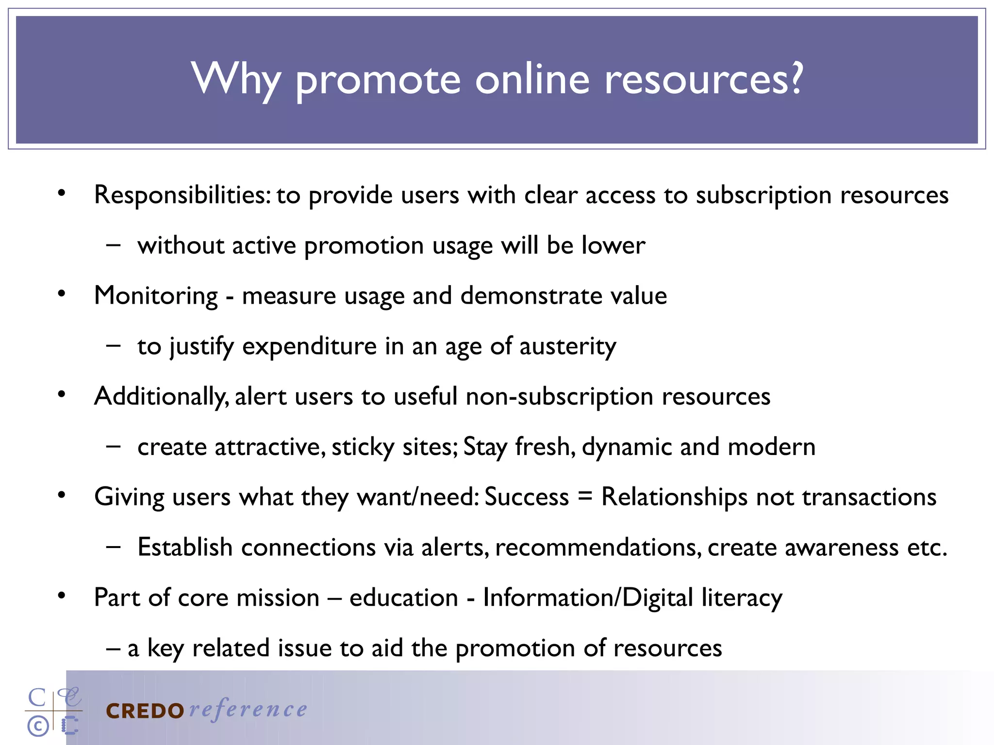 Why promote online resources?

• Responsibilities: to provide users with clear access to subscription resources
    – without active promotion usage will be lower
• Monitoring - measure usage and demonstrate value
    – to justify expenditure in an age of austerity
• Additionally, alert users to useful non-subscription resources
    – create attractive, sticky sites; Stay fresh, dynamic and modern
• Giving users what they want/need: Success = Relationships not transactions
    – Establish connections via alerts, recommendations, create awareness etc.
• Part of core mission – education - Information/Digital literacy
    – a key related issue to aid the promotion of resources
 