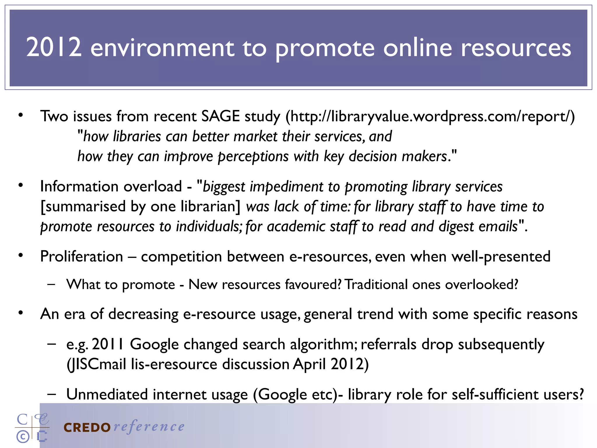 2012 environment to promote online resources

• Two issues from recent SAGE study (http://libraryvalue.wordpress.com/report/)
       "how libraries can better market their services, and
       how they can improve perceptions with key decision makers."
• Information overload - "biggest impediment to promoting library services
  [summarised by one librarian] was lack of time: for library staff to have time to
  promote resources to individuals; for academic staff to read and digest emails".
• Proliferation – competition between e-resources, even when well-presented
    – What to promote - New resources favoured? Traditional ones overlooked?
• An era of decreasing e-resource usage, general trend with some specific reasons
    – e.g. 2011 Google changed search algorithm; referrals drop subsequently
      (JISCmail lis-eresource discussion April 2012)
    – Unmediated internet usage (Google etc)- library role for self-sufficient users?
 