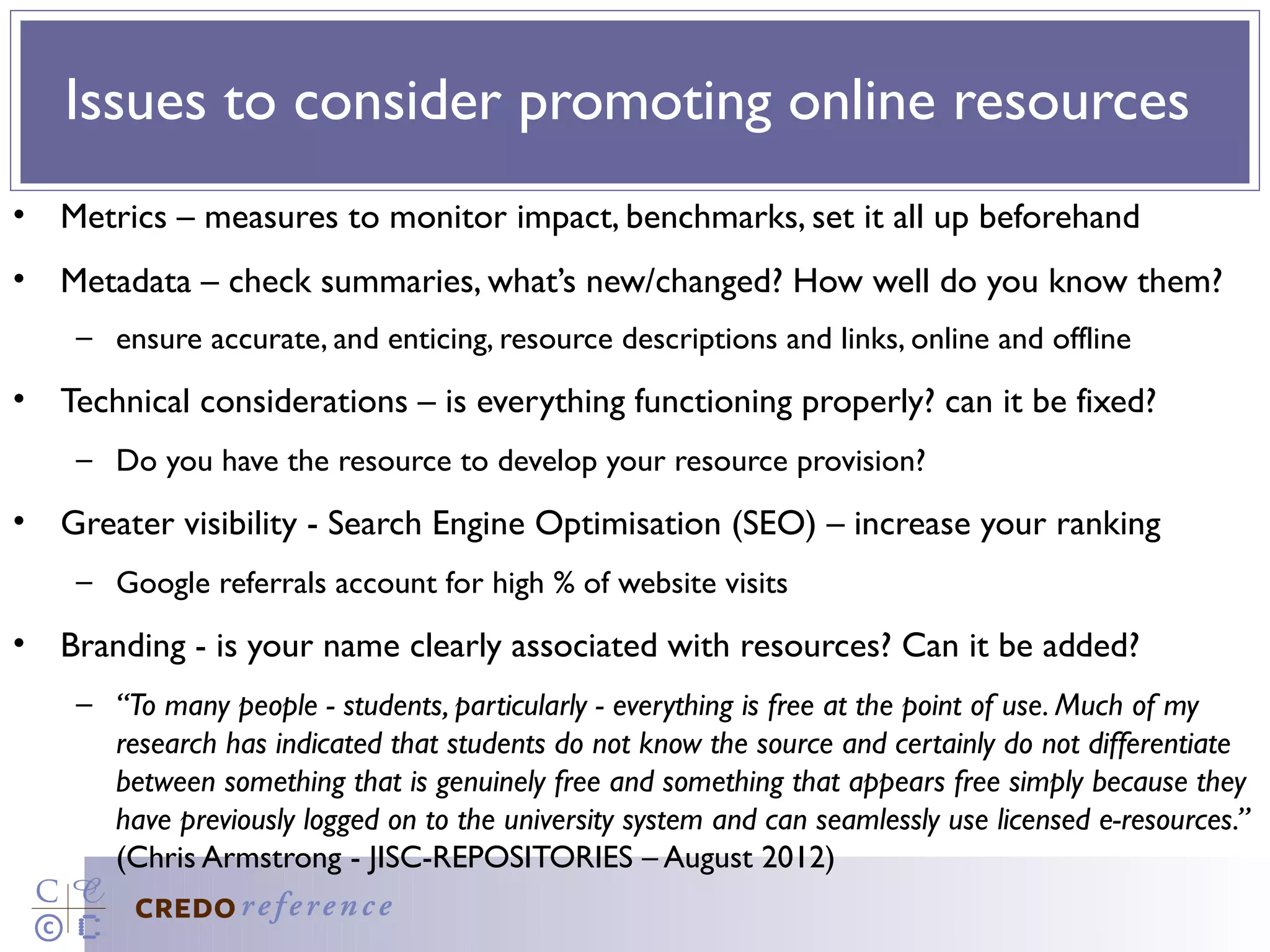 Issues to consider promoting online resources
• Metrics – measures to monitor impact, benchmarks, set it all up beforehand
• Metadata – check summaries, what’s new/changed? How well do you know them?
    – ensure accurate, and enticing, resource descriptions and links, online and offline
• Technical considerations – is everything functioning properly? can it be fixed?
    – Do you have the resource to develop your resource provision?
• Greater visibility - Search Engine Optimisation (SEO) – increase your ranking
    – Google referrals account for high % of website visits
• Branding - is your name clearly associated with resources? Can it be added?
    – “To many people - students, particularly - everything is free at the point of use. Much of my
      research has indicated that students do not know the source and certainly do not differentiate
      between something that is genuinely free and something that appears free simply because they
      have previously logged on to the university system and can seamlessly use licensed e-resources.”
      (Chris Armstrong - JISC-REPOSITORIES – August 2012)
 