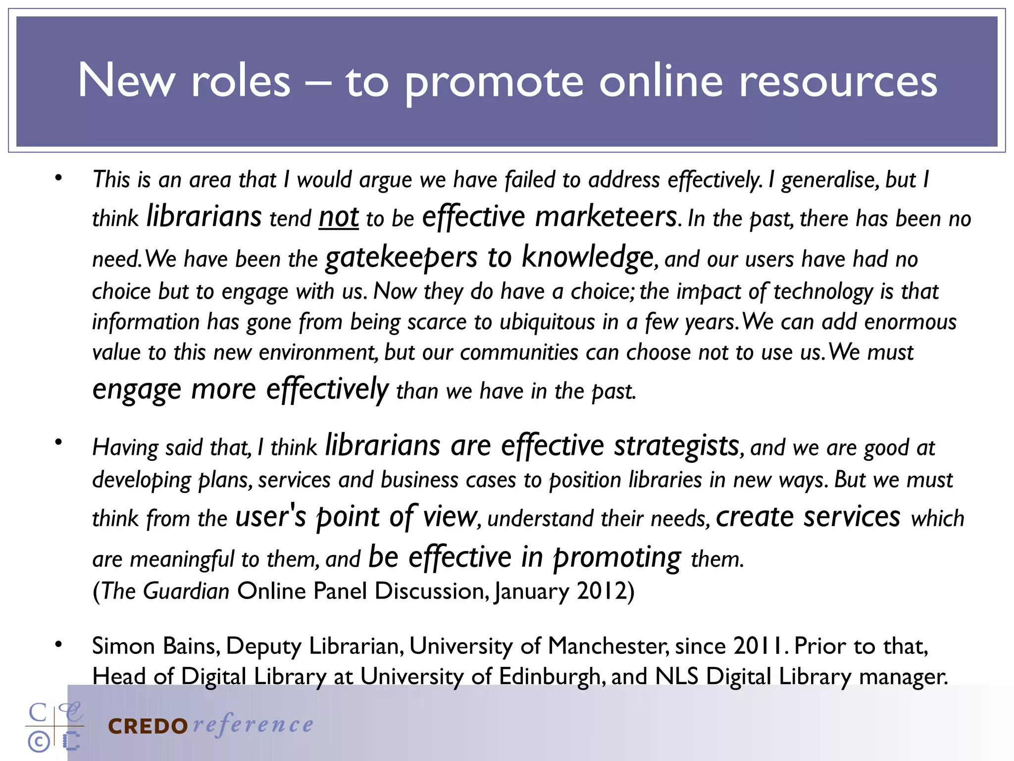 New roles – to promote online resources
•   This is an area that I would argue we have failed to address effectively. I generalise, but I
    think librarians tend not to be effective
                                           marketeers. In the past, there has been no
    need. We have been the gatekeepers to knowledge, and our users have had no
    choice but to engage with us. Now they do have a choice; the impact of technology is that
    information has gone from being scarce to ubiquitous in a few years. We can add enormous
    value to this new environment, but our communities can choose not to use us. We must
    engage more effectively than we have in the past.
•   Having said that, I think librarians are effective strategists, and we are good at
    developing plans, services and business cases to position libraries in new ways. But we must
    think from the user's point of view, understand their needs, create services which
    are meaningful to them, and be effective in promoting them.
    (The Guardian Online Panel Discussion, January 2012)

•   Simon Bains, Deputy Librarian, University of Manchester, since 2011. Prior to that,
    Head of Digital Library at University of Edinburgh, and NLS Digital Library manager.
 