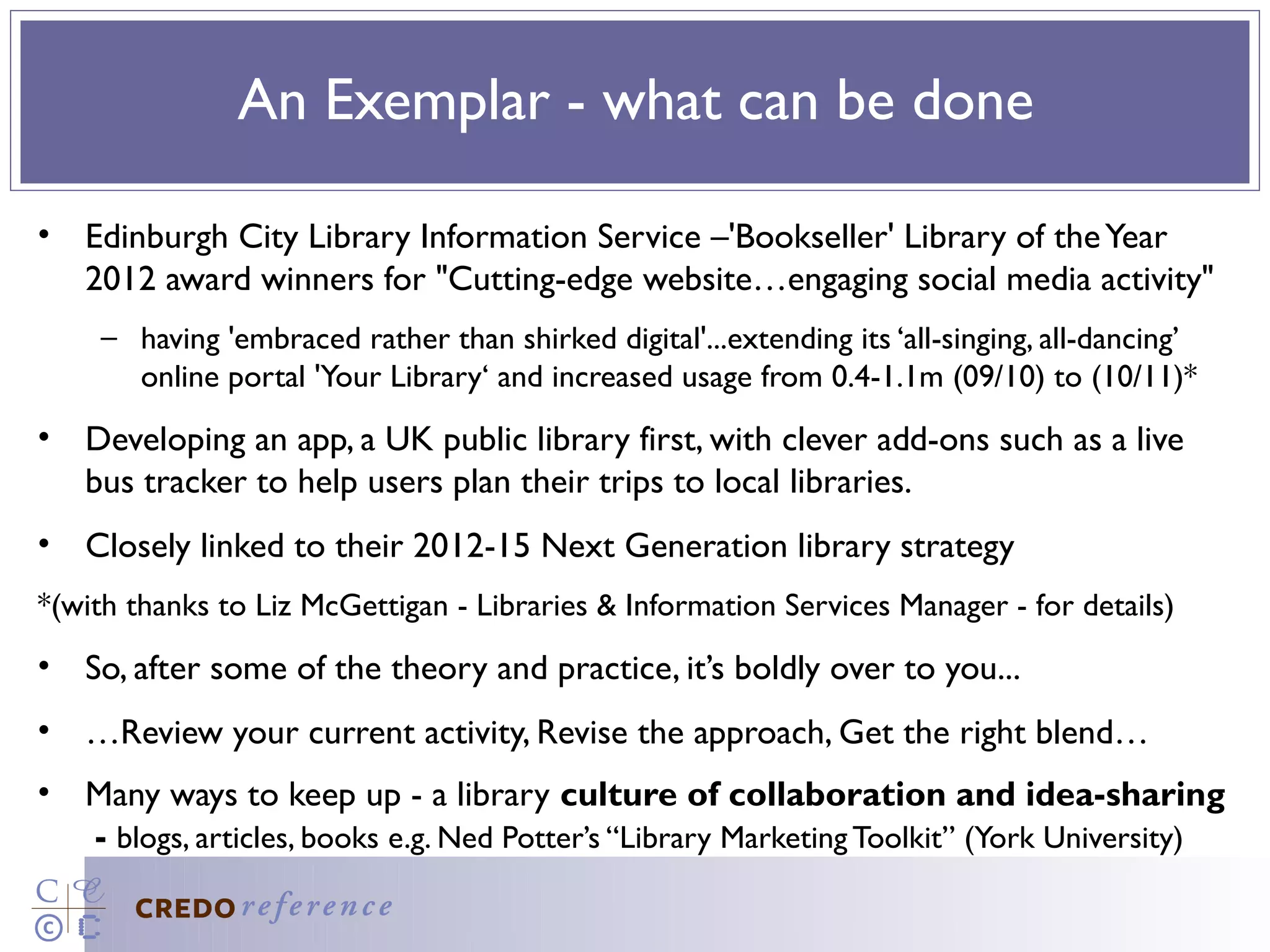 An Exemplar - what can be done

• Edinburgh City Library Information Service –'Bookseller' Library of the Year
  2012 award winners for "Cutting-edge website…engaging social media activity"
    – having 'embraced rather than shirked digital'...extending its ‘all-singing, all-dancing’
      online portal 'Your Library‘ and increased usage from 0.4-1.1m (09/10) to (10/11)*
• Developing an app, a UK public library first, with clever add-ons such as a live
  bus tracker to help users plan their trips to local libraries.
• Closely linked to their 2012-15 Next Generation library strategy
*(with thanks to Liz McGettigan - Libraries & Information Services Manager - for details)
• So, after some of the theory and practice, it’s boldly over to you...
• …Review your current activity, Revise the approach, Get the right blend…
• Many ways to keep up - a library culture of collaboration and idea-sharing
  - blogs, articles, books e.g. Ned Potter’s “Library Marketing Toolkit” (York University)
 