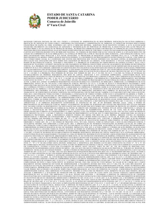 ESTADO DE SANTA CATARINA
PODER JUDICIÁRIO
Comarca de Joinville
6ª Vara Cível

SOCIEDADE LIMITADA INICIADA EM 1993, QUE EXERCE A ATIVIDADE DE ADMINISTRAÇÃO DE BENS PRÓPRIOS, PARTICIPAÇÃO EM OUTRAS EMPRESAS E
PRESTAÇÃO DE SERVIÇOS DE CONSULTORIA E ASSESSORIA EM ENGENHARIA E ADMINISTRAÇÃO DE EMPRESAS; D) ENFRENTAM SEVERAS DIFICULDADES
FINANCEIRAS EM RAZÃO DA CRISE ECONÔMICA QUE AFETA O MERCADO MUNDIAL, AGRAVADA PELOS SEGUINTES FATORES: I) ALTA ALAVANCAGEM
FINANCEIRA DECORRENTE DA ESTRATÉGIA DE EXPANSÃO E DIVERSIFICAÇÃO DO PORTFÓLIO DE PRODUTOS; II) MANUTENÇÃO DOS ALTOS PREÇOS DA
MATÉRIA PRIMA E DA SUA REDUÇÃO DE PRODUÇÃO MUNDIAL; III) PRODUTOS COMERCIALIZADOS COM PREJUÍZO; IV) FORMAÇÃO DE CUSTO INADEQUADA,
TRAZENDO PREJUÍZOS OPERACIONAIS, OS QUAIS FORAM SUPORTADOS POR RECURSOS DE TERCEIROS; V) REDUÇÃO DAS MARGENS POR PRESSÃO EXTERNA DE
CLIENTES QUE POSSUEM GRANDE FATIA DO MERCADO NACIONAL; VI) TOMADA DE RECURSOS COM ALTAS TAXAS DE JUROS; E) A SITUAÇÃO RESULTOU EM
ATRASO NO CUMPRIMENTO DE SUAS OBRIGAÇÕES E NA ENTREGA DE PRODUTOS; F) POR SE TRATAR DE CRISE SUPERÁVEL, A RECUPERAÇÃO JUDICIAL FOI O
MEIO ENCONTRADO PARA RESGATAR A SUA SAÚDE FINANCEIRA; G) PREENCHEM OS REQUISITOS LEGAIS EXIGIDOS PELA LEI N. 11.101/2005 PARA O
PROCESSAMENTO DA MEDIDA. FORMULARAM OS SEGUINTES PEDIDOS: A) O DEFERIMENTO DO PROCESSAMENTO DA RECUPERAÇÃO JUDICIAL, COM TODOS OS
SEUS CONSECTÁRIOS LEGAIS; B) A SUSPENSÃO DOS EFEITOS DOS PROTESTOS DOS TÍTULOS EMITIDOS E/OU SACADOS CONTRA AS REQUERENTES E DA
DIVULGAÇÃO DAS ANOTAÇÕES DOS SEUS NOMES NOS CADASTROS DE PROTEÇÃO AO CRÉDITO, TUDO REFERENTE A TÍTULOS CONSTITUÍDOS ANTES DO
PEDIDO DE RECUPERAÇÃO JUDICIAL, VENCIDOS E VINCENDOS; C) A PROIBIÇÃO DA SUSPENSÃO DO FORNECIMENTO DE ENERGIA ELÉTRICA, ÁGUA, GÁS E
SERVIÇOS DE TELEFONIA E INTERNET EM RAZÃO DO NÃO PAGAMENTO DE DÉBITOS CONSTITUÍDOS ANTES DO AJUIZAMENTO DO PEDIDO DE RECUPERAÇÃO
JUDICIAL; D) A PROIBIÇÃO DOS ESTABELECIMENTOS BANCÁRIOS INDICADOS NA INICIAL DE RETER QUALQUER VALOR DEPOSITADO EM QUALQUER CONTA
CORRENTE DE SUA TITULARIDADE, LIBERANDO AS GARANTIAS DOS TÍTULOS (DUPLICATAS) OFERTADAS EM CESSÃO DE CRÉDITO JÁ REALIZADA, PERMITINDO
QUE OS PAGAMENTOS LHES SEJAM FEITOS DIRETAMENTE; E) NÃO SENDO ATENDIDO O PEDIDO DO ITEM "D", QUE OS RECEBÍVEIS SEJAM CONSIDERADOS BENS
DE CAPITAL ESSENCIAIS À SUA ATIVIDADE EMPRESARIAL, IMPEDINDO, ASSIM, SUA RETENÇÃO PELO PRAZO DE 180 DIAS, PREVISTO NO ART. 49, § 3º, IN FINE, DA
LEI N. 11.101/2005; F) A PROIBIÇÃO, PELO PERÍODO DE 180 DIAS, NOS TERMOS DO ART. 49, § 3º, IN FINE, DA LEI N. 11.101/2005, DA VENDA OU RETIRADA DO
ESTABELECIMENTO DA PRIMEIRA REQUERENTE DOS BENS DE CAPITAL ESSENCIAIS À SUA ATIVIDADE EMPRESARIAL, CONSTITUÍDOS PELOS SEUS
MAQUINÁRIOS UTILIZADOS NA LINHA DE PRODUÇÃO. JUNTARAM DOCUMENTOS. FOI ORDENADA A EMENDA À INICIAL, COM A APRESENTAÇÃO INTEGRAL DOS
DOCUMENTOS EXIGIDOS PELO ART. 51 DA LEI N. 11.101/2005. OS AUTORES CUMPRIRAM A DETERMINAÇÃO E DESISTIRAM EXPRESSAMENTE DOS PEDIDOS
CONSTANTES NO ITENS "C", "D" E "E" ACIMA. É O RELATÓRIO. DECIDO. DO PEDIDO DE PROCESSAMENTO DA RECUPERAÇÃO JUDICIAL SEGUNDO CONSTA DOS
AUTOS, A CRISE QUE ATINGIU AS EMPRESAS REQUERENTES COLOCAM EM RISCO SUA EXISTÊNCIA NO MERCADO E, SOBRETUDO, O CUMPRIMENTO DE SUAS
OBRIGAÇÕES. DIANTE DE TAL SITUAÇÃO, A RECUPERAÇÃO JUDICIAL PREVISTA NA LEI N. 11.101/2005 SE REVELA O INSTRUMENTO NECESSÁRIO E MAIS
ADEQUADO PARA RECOLOCAR AS FINANÇAS DAS EMPRESAS EM ORDEM E GARANTIR QUE OS CREDORES OBTENHAM A SATISFAÇÃO DE SEUS INTERESSES E
QUE A EMPRESA CONTINUE A EXISTIR NO MERCADO E A GERAR RIQUEZA E EMPREGOS, CUMPRINDO, ASSIM, SUA FUNÇÃO SOCIAL. NÃO SE PODE NEGAR QUE A
PRESERVAÇÃO DA EMPRESA É UM DOS OBJETIVOS DO LEGISLADOR. NO ENTANTO, TAL DESIDERATO DEVE SER BUSCADO SEM SE DESCUIDAR DO DIREITO
PATRIMONIAL DOS CREDORES, OS QUAIS BUSCAM A SATISFAÇÃO DAS OBRIGAÇÕES ASSUMIDAS PELA EMPRESA NA REALIZAÇÃO DE CONTRATOS DE
TRABALHO OU DE FORNECIMENTO DE BENS E SERVIÇOS. EM CONTRAPARTIDA, NÃO SE PODE NEGAR, TAMBÉM, O ELEVADO RISCO QUE CIRCUNDA A QUESTÃO.
PARA QUE A RECUPERAÇÃO TENHA SUCESSO, É NECESSÁRIA A CONJUGAÇÃO DE VÁRIOS FATORES, ENTRE ELES O AJUIZAMENTO DA MEDIDA A TEMPO, A
POSSIBILIDADE CONTÁBIL-FINANCEIRA DE APROVAÇÃO E CUMPRIMENTO DO PLANO A SER APRESENTADO, A TRANSPARÊNCIA E EFICIÊNCIA NA ATUAÇÃO
DOS SÓCIOS, DOS SEUS PROCURADORES E DO ADMINISTRADOR JUDICIAL, QUE SERÁ AUXILIAR DO JUÍZO DURANTE O PROCESSO. NO ENTANTO, NESTE
MOMENTO, CUMPRE AO PODER JUDICIÁRIO TÃO SOMENTE VERIFICAR SE O PEDIDO PREENCHE OS REQUISITOS LEGAIS, SENDO INOPORTUNA A ANÁLISE DA
POSSIBILIDADE OU NÃO DE EFETIVA RECUPERAÇÃO DA EMPRESA. NO CASO CONCRETO, A DOCUMENTAÇÃO EXIGIDA PELO ART. 51 DA LEI N. 11.101/2005 FOI
APRESENTADA E AS EMPRESAS REQUERENTES SATISFIZERAM AS EXIGÊNCIAS DO ART. 48 DO REFERIDO DIPLOMA LEGAL. LOGO, O PEDIDO DE
PROCESSAMENTO DA RECUPERAÇÃO JUDICIAL MERECE ACOLHIMENTO. DO PEDIDO DE SUSPENSÃO DOS EFEITOS DOS PROTESTOS DOS TÍTULOS EMITIDOS
E/OU SACADOS CONTRA AS REQUERENTES E DA DIVULGAÇÃO DAS ANOTAÇÕES DOS SEUS NOMES NOS CADASTROS DE PROTEÇÃO AO CRÉDITO A MEDIDA
POSTULADA PRODUZIRÁ CONSEQÜÊNCIAS JURÍDICAS NA ESFERA DE DIREITO DOS CREDORES QUE TIVEREM TÍTULOS APTOS A PROTESTOS E CAPAZES DE
GERAR A NEGATIVAÇÃO DO NOME DAS REQUERENTES NOS CADASTROS DE INADIMPLENTES. DIANTE DE TAL FATO, NÃO SE PODE DEIXAR DE
OPORTUNIZAR-LHES O DIREITO AO CONTRADITÓRIO E À AMPLA DEFESA, O QUE NÃO PODERÁ OCORRER NESTES AUTOS, UMA VEZ QUE O RITO DO PRESENTE
FEITO, PREVISTO NA LEI N. 11.101/2005, É ESPECIAL E DIVERSO DO PROCEDIMENTO CAUTELAR, QUE É O MEIO PROCESSUAL ADEQUADO PARA ALCANÇAR O
DESIDERATO PRETENDIDO. ASSIM, A PROVIDÊNCIA SOMENTE PODERÁ SER OBTIDA POR MEIO DE AÇÃO PRÓPRIA, DIRIGIDA CONTRA OS CREDORES,
OBSERVANDO-SE O PRINCÍPIO DO CONTRADITÓRIO. É BEM VERDADE QUE O PEDIDO POSSUI NATUREZA CAUTELAR, DE MODO QUE, EM UMA PRIMEIRA
LEITURA, PODERIA SER DEFERIDO NA FORMA DO ART. 273, § 7º, DO CÓDIGO DE PROCESSO CIVIL. CONTUDO, A ADMISSÃO DA CUMULAÇÃO DE PEDIDOS
(RECUPERAÇÃO JUDICIAL E SUSPENSÃO DOS PROTESTOS E DE DIVULGAÇÃO DE NEGATIVAÇÃO) SOMENTE SERIA POSSÍVEL SE FOSSE EMPREGADO O RITO
ORDINÁRIO A TODOS (ART. 292, § 2º, DO CÓDIGO DE PROCESSO CIVIL). NO CASO, TODAVIA, COMO JÁ EXPLICITADO, O RITO DA RECUPERAÇÃO JUDICIAL É
TOTALMENTE DIVERSO, NÃO ADMITINDO A CUMULAÇÃO. ORA, A APRESENTAÇÃO DE INÚMERAS CONTESTAÇÕES AO PEDIDO CAUTELAR, NO CORPO DA
RECUPERAÇÃO, TUMULTUARIA O PRESENTE FEITO, QUE NATURALMENTE JÁ TENDE A SE AVOLUMAR. ALÉM DISSO, OS TÍTULOS DEVEM, NECESSARIAMENTE,
CORRESPONDER OS DÉBITOS DESCRITOS NO ROL DE CREDORES. IMPERATIVO, POIS, QUE A AUTORA FORMULE O PEDIDO EM AÇÃO PRÓPRIA, QUALIFICANDO
QUAIS SÃO OS RÉUS E LISTANDO TODOS OS TÍTULOS SUJEITOS AO PEDIDO DE SUSPENSÃO DO PROTESTO. ASSIM, A PARTE AUTORA DEVERÁ DEDUZIR SUA
PRETENSÃO CAUTELAR EM PROCEDIMENTO PRÓPRIO. DO PEDIDO PARA PROIBIR, PELO PERÍODO DE 180 DIAS, NOS TERMOS DO ART. 49, § 3º, IN FINE, DA LEI N.
11.101/2005, A VENDA OU RETIRADA DO ESTABELECIMENTO DA PRIMEIRA REQUERENTE DOS BENS DE CAPITAL ESSENCIAIS À SUA ATIVIDADE EMPRESARIAL,
CONSTITUÍDOS PELOS SEUS MAQUINÁRIOS UTILIZADOS NA LINHA DE PRODUÇÃO. REFERIDO PLEITO SE REFERE A BENS OFERECIDOS PELAS REQUERENTES EM
GARANTIA FIDUCIÁRIA OU OBJETOS DE ARRENDAMENTO MERCANTIL OU DE CONTRATOS COM RESERVA DE DOMÍNIO, CONSOANTE PREVÊ O ART. 49, § 3º, DA
LEI N. 11.101/2005. A APLICAÇÃO DA PROIBIÇÃO PREVISTA LEGALMENTE DEVERÁ SER ANALISADA NA HIPÓTESE DO CREDOR PROMOVER AÇÃO PARA EXCUTIR
SEU CRÉDITO POR MEIO DA GARANTIA, O QUE OCORRERÁ EM AÇÃO PRÓPRIA. ASSIM, A PROIBIÇÃO LEGAL DEVERÁ SER APLICADA NA AÇÃO PROPOSTA PELO
CREDOR, VERIFICANDO-SE SE A HIPÓTESE SE ENQUADRA NA PREVISÃO LEGAL. ANTE O EXPOSTO: EM RELAÇÃO AOS PEDIDOS CAUTELARES CONSTANTES NO
ITENS "C", "D" E "E" DO RELATÓRIO DESTA DECISÃO: HOMOLOGO A DESISTÊNCIA DOS PEDIDOS CAUTELARES CONSTANTES NO ITENS "C", "D" E "E" DO
RELATÓRIO DESTA DECISÃO, MANIFESTADA PELA PARTE AUTORA NO MOMENTO DA EMENDA À INICIAL, PARA QUE SURTA SEUS JURÍDICOS E LEGAIS EFEITOS.
EM CONSEQUÊNCIA, EXTINGO O FEITO SEM JULGAMENTO DO MÉRITO, NESTE TOCANTE, FORTE NO ART. 267, VIII, DO CÓDIGO DE PROCESSO CIVIL.
CONDENAÇÃO EM HONORÁRIOS ADVOCATÍCIOS INCABÍVEL, UMA VEZ QUE NÃO HOUVE FORMAÇÃO DA RELAÇÃO PROCESSUAL. PUBLIQUE-SE. REGISTRE-SE.
INTIMEM-SE. EM RELAÇÃO AOS DEMAIS PEDIDOS: 1. DEFIRO O PEDIDO DE PROCESSAMENTO DA RECUPERAÇÃO JUDICIAL DAS REQUERENTES, O QUE FAÇO NOS
TERMOS DO ART. 52 DA LEI N. 11.101/2005, UMA VEZ QUE PRESENTES OS REQUISITOS PREVISTOS NOS ARTS. 48 E 51 DO REFERIDO DIPLOMA LEGAL, FICANDO A
PARTE AUTORA ADVERTIDA DE QUE NÃO PODERÁ DESISTIR DO PLEITO, SALVO SE O INTENTO FOR APROVADO EM ASSEMBLEIA GERAL DE CREDORES (ART. 52,
§ 4º, DA LEI N. 11.101/2005). 2. NOMEIO O ADVOGADO ANDERSON ONILDO SOCREPPA (OAB N. 12.681/SC), COM ENDEREÇO À RUA MARIA DEOMAR DA COSTA
NEVES, 212, CENTRO, CAÇADOR – SC, CEP 89.500-000, PARA EXERCER O CARGO DE ADMINISTRADOR JUDICIAL (ART. 52, II, DA LEI N. 11.101/2005), O QUAL DEVERÁ
SER INTIMADO PARA ASSINAR O TERMO DE COMPROMISSO DE BEM E FIELMENTE DESEMPENHAR O CARGO E ASSUMIR TODAS AS RESPONSABILIDADES A ELE
INERENTES, NO PRAZO DE 48 HORAS (ART. 33 DA LEI N. 11.101/2005), E CUMPRIR AS DETERMINAÇÕES LEGAIS (ART. 22 DA LEI N. 11.101/2005). TENDO EM VISTA A
COMPLEXIDADE DO FEITO E PARA FAZER FRENTE ÀS DESPESAS INICIAIS, FIXO UMA AJUDA DE CUSTO MENSAL NO VALOR DE R$ 15.000,00, QUE A PARTE
REQUERENTE DEVERÁ DEPOSITAR EM FAVOR DO ADMINISTRADOR. O PAGAMENTO DEVERÁ SER FEITO ATÉ O 5º DIA ÚTIL DE CADA MÊS SEGUINTE AO
EXERCÍCIO DA FUNÇÃO, INICIANDO-SE A PARTIR DA ASSINATURA DO TERMO DE COMPROMISSO PELO ADMINISTRADOR JUDICIAL, SENDO, NO PRESENTE MÊS,
EVIDENTEMENTE, PROPORCIONAL AO NÚMERO DE DIAS DO MÊS FALTANTES A CONTAR DA SUBSCRIÇÃO DO MENCIONADO TERMO. RESSALTO QUE REFERIDO
VALOR PODERÁ SER ALTERADO A QUALQUER TEMPO PARA COMPATIBILIZAR-SE AO CUSTO DO EXERCÍCIO DA FUNÇÃO. A REMUNERAÇÃO DEFINITIVA DO
ADMINISTRADOR JUDICIAL SERÁ ARBITRADA FUTURAMENTE, PRÓXIMO À CONCLUSÃO DO PRESENTE FEITO, MOMENTO EM QUE SERÁ POSSÍVEL MELHOR
AVALIAR A DIMENSÃO E A QUALIDADE DO TRABALHO POR ELE PRESTADO. A AJUDA DE CUSTO NESTE ATO FIXADA CONSTITUI ADIANTAMENTO DA
REMUNERAÇÃO QUE AO FINAL FOR ARBITRADA E DA QUAL DEVERÁ SER DEDUZIDA. 3. DETERMINO A DISPENSA DA APRESENTAÇÃO DE CERTIDÕES
NEGATIVAS PARA QUE O DEVEDOR EXERÇA SUAS ATIVIDADES, EXCETO PARA CONTRATAÇÃO COM O PODER PÚBLICO OU PARA RECEBIMENTO DE BENEFÍCIOS
OU INCENTIVOS FISCAIS OU CREDITÍCIOS, OBSERVANDO O DISPOSTO NO ART. 69 DA LEI N. 11.101/05 (ART. 52, II, DA MESMA LEI). 4. DETERMINO A SUSPENSÃO
DE TODAS AS AÇÕES OU EXECUÇÕES MOVIDAS EM FACE DO DEVEDOR, INCLUSIVE AQUELAS DOS CREDORES PARTICULARES DO SÓCIO SOLIDÁRIO, PELO
PRAZO DE 180 DIAS (ART. 6º, § 4º, DA LEI N. 11.101/05), EXCETO: A) AS AÇÕES QUE DEMANDAREM QUANTIA ILÍQUIDA (ART. 6º, § 1º, DA LEI N. 11.101/05); B) AS
AÇÕES DE NATUREZA TRABALHISTA, INCLUSIVE AS IMPUGNAÇÕES MENCIONADAS NO ART. 8º DA LEI N. 11.101/05 (ART. 6º, § 2º, DO MESMO DIPLOMA LEGAL); C)
AS EXECUÇÕES DE NATUREZA FISCAL, RESSALVADA A HIPÓTESE DE PARCELAMENTO (ART. 6º, § 7º, DA LEI N. 11.101/05); D) AS RELATIVAS A CRÉDITO DE
INDICADOS NOS §§ 3º E 4º DO ART. 49 DA LEI N. 11.101/05. ANOTO QUE OS AUTOS CUJO TRÂMITE FOI SUSPENSO DEVERÃO PERMANECER NOS JUÍZOS EM QUE SE
PROCESSAM, COMO DETERMINA O ART. 52, III, DA LEI N. 11.101/2005, CABENDO AO DEVEDOR A COMUNICAÇÃO AOS JUÍZOS COMPETENTES ACERCA DA
SUSPENSÃO ACIMA DETERMINADA, OBSERVANDO AS EXCEÇÕES ASSINALADAS, CONSOANTE DISPOSTO NO ART. 52, § 3º, DA LEI N. 11.101/2005. 5. EXPEÇA-SE
EDITAL PARA SER PUBLICADO NO ÓRGÃO OFICIAL, ATENTANDO-SE AOS REQUISITOS CONTIDOS NO § 1º DO ART. 52 E NO ART. 191 DA LEI N. 11.101/05. UMA
SÍNTESE DO EDITAL DEVERÁ SER PUBLICADA EM JORNAL DIÁRIO DE CIRCULAÇÃO REGIONAL OU NACIONAL, A QUAL DEVERÁ CONTER: A) A IDENTIFICAÇÃO
DA REQUERENTE; B) O RESUMO DO PEDIDO E DESTA DECISÃO; C) AS ADVERTÊNCIAS DO ART. 52, § 1°, III, DA LEI N. 11.101/05; D) O ENDEREÇO ELETRÔNICO DO
DIÁRIO DA JUSTIÇA ATRAVÉS DO QUAL PODERÁ SER ACESSADO O QUADRO GERAL DE CREDORES. 6. PUBLICADO O EDITAL REFERIDO NO TÓPICO ANTERIOR,
OS CREDORES TERÃO O PRAZO DE 15 DIAS PARA APRESENTAR AO ADMINISTRADOR JUDICIAL SUAS HABILITAÇÕES OU SUAS DIVERGÊNCIAS QUANTO AOS
CRÉDITOS RELACIONADOS (ART. 7º, § 1º, DA LEI N. 11.101/05). RESSALTO QUE TAIS DOCUMENTOS DEVERÃO SER PROTOCOLADOS DIRETAMENTE PERANTE O
ADMINISTRADOR JUDICIAL. ACASO SEJAM EQUIVOCADAMENTE APRESENTADOS EM JUÍZO, O CARTÓRIO, AO RECEBÊ-LOS, NÃO OS JUNTARÁ NOS AUTOS, NEM

 