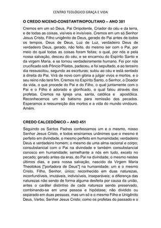 CENTRO TEOLÓGICO GRAÇA E VIDA
O CREDO NICENO-CONSTANTINOPOLITANO – ANO 381
Cremos em um só Deus, Pai Onipotente, Criador do céu e da terra,
e de todas as coisas, visíveis e invisíveis. Cremos em um só Senhor
Jesus Cristo, Filho unigênito de Deus, gerado do Pai antes de todos
os tempos, Deus de Deus, Luz de Luz, verdadeiro Deus de
verdadeiro Deus, gerado, não feito, do mesmo ser com o Pai, por
meio do qual todas as coisas foram feitas; o qual, por nós e pela
nossa salvação, desceu do céu, e se encarnou do Espírito Santo e
da virgem Maria, e se tornou verdadeiramente humano. Foi por nós
crucificado sob Pôncio Pilatos, padeceu, e foi sepultado, e ao terceiro
dia ressuscitou, segundo as escrituras; subiu ao céu e está sentado
à direita do Pai. Virá de novo com glória a julgar vivos e mortos, e o
seu reino não terá fim. Cremos no Espírito Santo, o Senhor, o Doador
da vida, o que procede do Pai e do Filho, o qual juntamente com o
Pai e o Filho é adorado e glorificado, o qual falou através dos
profetas. Cremos na Igreja una, santa, católica e apostólica.
Reconhecemos um só batismo para remissão dos pecados.
Esperamos a ressurreição dos mortos e a vida do mundo vindouro.
Amém.
CREDO CALCEDÔNICO – ANO 451
Seguindo os Santos Padres confessamos um e o mesmo, nosso
Senhor Jesus Cristo, e todos ensinamos unânimes que o mesmo é
perfeito em divindade, o mesmo perfeito em humanidade; verdadeiro
Deus e verdadeiro homem; o mesmo de uma alma racional e corpo;
consubstancial com o Pai na divindade e também consubstancial
conosco em humanidade; semelhante a nós em tudo, exceto no
pecado; gerado antes da eras, do Pai na divindade; o mesmo nestes
últimos dias, e para nossa salvação, nascido da Virgem Maria
Theotokos ["portadora de Deus"] na humanidade; um e o mesmo
Cristo, Filho, Senhor, único; reconhecido em duas naturezas,
inconfundíveis, imutáveis, indivisíveis, inseparáveis; a diferença das
naturezas não sendo de forma alguma desfeita por causa da união,
antes o caráter distintivo de cada natureza sendo preservado,
combinando-se em uma pessoa e hipóstase; não dividido ou
separado em duas pessoas, mas um só e o mesmo Filho e Unigênito
Deus, Verbo, Senhor Jesus Cristo; como os profetas do passado e o
 