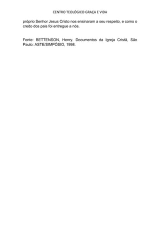 CENTRO TEOLÓGICO GRAÇA E VIDA
próprio Senhor Jesus Cristo nos ensinaram a seu respeito, e como o
credo dos pais foi entregue a nós.
Fonte: BETTENSON, Henry. Documentos da Igreja Cristã, São
Paulo: ASTE/SIMPÓSIO, 1998.
 