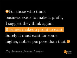 For those who think
business exists to make a profit,
I suggest they think again.
Business makes a profit to exist.
Surely it must exist for some
higher, nobler purpose than that.

Ray Anderson, founder, Interface
 