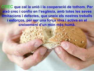 CREC   que cal la unió i la cooperació de tothom. Per això crec i confio en l’església, amb totes les seves limitacions i defectes, que uneix els nostres treballs i esforços, per ser una força viva i activa en el creixement d’un món més humà. 