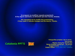 Fotografies pròpies i de la xarxa.   Text propi. Música: Song For Sarah.wav Sense finalitat comercial – Ús privat. Suggeriments:  [email_address]   Podeu visitar:  www.xtec.cat/~aballus Catalonia PPT’S Us preguem no modificar aquesta presentació.  Si feu alguna aportació, us demanem que ens l’envieu. Gràcies. We requested not to modify this presentation,  if they make it indicate changes and the source. Thanks. 