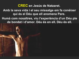 CREC  en Jesús de Natzaret.  Amb la seva vida i el seu missatge em fa conèixer qui és el Déu que ell anomena Pare.  Humà com nosaltres, viu l’experiència d’un Déu ple de bondat i d’amor. Déu és en ell, Déu és ell. 