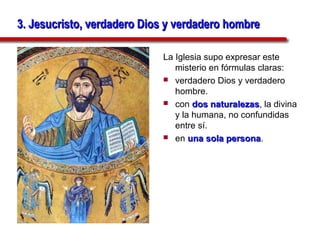 3. Jesucristo, verdadero Dios y verdadero hombre

                            La Iglesia supo expresar este
                               misterio en fórmulas claras:
                             verdadero Dios y verdadero
                               hombre.
                             con dos naturalezas, la divina
                                         naturalezas
                               y la humana, no confundidas
                               entre sí.
                             en una sola persona.
                                             persona
 