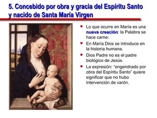 5. Concebido por obra y gracia del Espíritu Santo
y nacido de Santa María Virgen
                             Lo que ocurre en María es una
                              nueva creación: la Palabra se
                                      creación
                              hace carne:
                             En María Dios se introduce en
                              la historia humana.
                             Dios Padre no es el padre
                              biológico de Jesús.
                             La expresión: “engendrado por
                              obra del Espíritu Santo” quiere
                              significar que no hubo
                              intervención de varón.
 