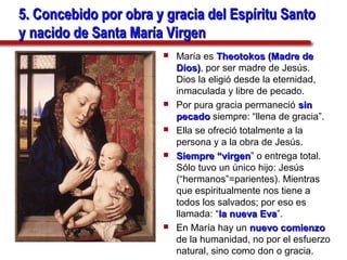 5. Concebido por obra y gracia del Espíritu Santo
y nacido de Santa María Virgen
                          María es Theotokos (Madre de
                           Dios), por ser madre de Jesús.
                           Dios)
                           Dios la eligió desde la eternidad,
                           inmaculada y libre de pecado.
                          Por pura gracia permaneció sin
                           pecado siempre: “llena de gracia”.
                          Ella se ofreció totalmente a la
                           persona y a la obra de Jesús.
                          Siempre “virgen” o entrega total.
                                      “virgen
                           Sólo tuvo un único hijo: Jesús
                           (“hermanos”=parientes). Mientras
                           que espiritualmente nos tiene a
                           todos los salvados; por eso es
                           llamada: “la nueva Eva”.
                                                Eva
                          En María hay un nuevo comienzo
                           de la humanidad, no por el esfuerzo
                           natural, sino como don o gracia.
 