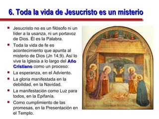 6. Toda la vida de Jesucristo es un misterio
   Jesucristo no es un filósofo ni un
    líder a la usanza, ni un portavoz
    de Dios. Él es la Palabra.
   Toda la vida de fe es
    acontecimiento que apunta al
    misterio de Dios (Jn 14,9). Así lo
    vive la Iglesia a lo largo del Año
    Cristiano como un proceso:
   La esperanza, en el Adviento.
   La gloria manifestada en la
    debilidad, en la Navidad.
   La manifestación como Luz para
    todos, en la Epifanía.
   Como cumplimiento de las
    promesas, en la Presentación en
    el Templo.
 