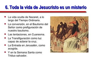 6. Toda la vida de Jesucristo es un misterio
   La vida oculta de Nazaret, a lo
    largo del Tiempo Ordinario.
   La conversión, en el Bautismo del
    Señor como prefiguración de
    nuestro bautismo.
   Las tentaciones, en Cuaresma.
   La Transfiguración como luz
    capaz de aclarar la cruz.
   La Entrada en Jerusalén, como
    acogida.
   Y en la Semana Santa como
    Triduo salvador.
 