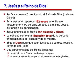 7. Jesús y el Reino de Dios
   Jesús se presentó predicando el Reino de Dios (o de los
    Cielos).
   Esta expresión aparece 122 veces en el Nuevo
    Testamento, y 90 de ellas en boca del mismo Jesús,
    invitando a su participación.
   Jesús anunciaba el Reino con palabras y signos.
                                             signos
   Lo concibe como una liberación total de la persona,
    principalmente del pecado y de la muerte.
   Elige a Doce para que sean testigos de su resurrección,
    refrendo del Reino.
   Dos características del Reino presenta:
     Jesucristo es el Rey al que hay que aceptar.
     La aceptación ha de ser personal y comunitaria (la Iglesia).
 