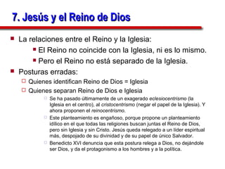 7. Jesús y el Reino de Dios
   La relaciones entre el Reino y la Iglesia:
         El Reino no coincide con la Iglesia, ni es lo mismo.

         Pero el Reino no está separado de la Iglesia.

   Posturas erradas:
     Quienes identifican Reino de Dios = Iglesia
     Quienes separan Reino de Dios e Iglesia
               Se ha pasado últimamente de un exagerado eclesiocentrismo (la
                Iglesia en el centro), al cristocentrismo (negar el papel de la Iglesia). Y
                ahora proponen el reinocentrismo.
               Este planteamiento es engañoso, porque propone un planteamiento
                idílico en el que todas las religiones buscan juntas el Reino de Dios,
                pero sin Iglesia y sin Cristo. Jesús queda relegado a un líder espiritual
                más, despojado de su divinidad y de su papel de único Salvador.
               Benedicto XVI denuncia que esta postura relega a Dios, no dejándole
                ser Dios, y da el protagonismo a los hombres y a la política.
 