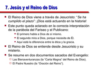 7. Jesús y el Reino de Dios
   El Reino de Dios viene a través de Jesucristo: “Se ha
    cumplido el plazo”: ¡Dios está actuando en la historia!
   Este punto queda aclarado en la correcta interpretación
    de la parábola del Fariseo y el Publicano:
           El primero habla a Dios de sí mismo.
           El segundo mira a Dios, porque necesita de Él.
           Aquí está la diferencia entre la ética y la gracia.
   El Reino de Dios se entiende desde Jesucristo y su
    misterio.
   Se resume en dos documentos sacados del Evangelio:
     Las Bienaventuranzas (la “Carta Magna” del Reino de Dios).
     El Padre Nuestro (la “Oración del Reino”).
 