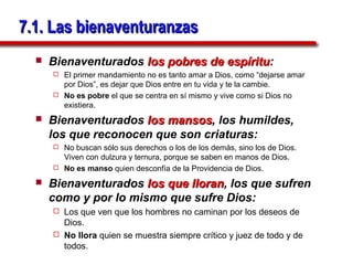 7.1. Las bienaventuranzas
     Bienaventurados los pobres de espíritu:
                                    espíritu
       El primer mandamiento no es tanto amar a Dios, como “dejarse amar
        por Dios”, es dejar que Dios entre en tu vida y te la cambie.
       No es pobre el que se centra en sí mismo y vive como si Dios no
        existiera.
     Bienaventurados los mansos, los humildes,
                          mansos
      los que reconocen que son criaturas:
       No buscan sólo sus derechos o los de los demás, sino los de Dios.
        Viven con dulzura y ternura, porque se saben en manos de Dios.
       No es manso quien desconfía de la Providencia de Dios.

     Bienaventurados los que lloran, los que sufren
                              lloran
      como y por lo mismo que sufre Dios:
       Los que ven que los hombres no caminan por los deseos de
        Dios.
       No llora quien se muestra siempre crítico y juez de todo y de
        todos.
 