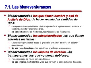 7.1. Las bienaventuranzas
   Bienaventurados los que tienen hambre y sed de
    justicia de Dios, de hacer realidad la santidad de
                Dios
    Dios:
     Los que caminan en la libertad de los hijos de Dios y ponen como centro de su
      existencia la vida y el amor de Dios.
     No tienen hambre, los mediocres, los instalados, los resignados.

   Bienaventurados los misericordiosos, los que tienen
                        misericordiosos
    entrañas maternas:
     Los que acogen a todos desde la gratuidad y el amor de Dios, sin esperar
      recompensa.
     No son misericordiosos, los selectivos, envidiosos y rencorosos.

   Bienaventurados los limpios de corazón, los
                                    corazón
    transparentes, los que no tienen dobleces:
     Tienen corazón de niño y son agradecidos.
     No son limpios, los hipócritas, y los que no viven el estilo del amor de ágape.
 