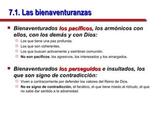 7.1. Las bienaventuranzas
   Bienaventurados los pacíficos, los armónicos con
                         pacíficos
    ellos, con los demás y con Dios:
     Los que tiene una paz profunda.
     Los que son coherentes.
     Los que buscan activamente y siembran comunión.
     No son pacíficos, los agresivos, los interesados y los amargados.



   Bienaventurados los perseguidos e insultados, los
    que son signo de contradicción:
     Viven a contracorriente por defender los valores del Reino de Dios.
     No es signo de contradicción, el fanático, el que tiene miedo al ridículo, el que
      no sabe dar sentido a la adversidad.
 