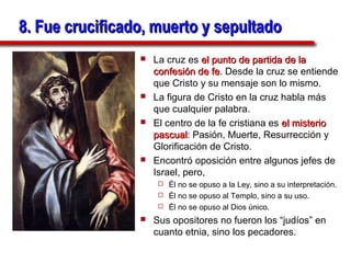 8. Fue crucificado, muerto y sepultado
                    La cruz es el punto de partida de la
                     confesión de fe. Desde la cruz se entiende
                                   fe
                     que Cristo y su mensaje son lo mismo.
                    La figura de Cristo en la cruz habla más
                     que cualquier palabra.
                    El centro de la fe cristiana es el misterio
                     pascual: Pasión, Muerte, Resurrección y
                     pascual
                     Glorificación de Cristo.
                    Encontró oposición entre algunos jefes de
                     Israel, pero,
                       Él no se opuso a la Ley, sino a su interpretación.
                       Él no se opuso al Templo, sino a su uso.
                       Él no se opuso al Dios único.

                    Sus opositores no fueron los “judíos” en
                     cuanto etnia, sino los pecadores.
 