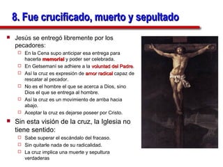 8. Fue crucificado, muerto y sepultado
   Jesús se entregó libremente por los
    pecadores:
        En la Cena supo anticipar esa entrega para
         hacerla memorial y poder ser celebrada.
        En Getsemaní se adhiere a la voluntad del Padre.
                                                     Padre
        Así la cruz es expresión de amor radical capaz de
         rescatar al pecador.
        No es el hombre el que se acerca a Dios, sino
         Dios el que se entrega al hombre.
        Así la cruz es un movimiento de arriba hacia
         abajo.
        Aceptar la cruz es dejarse poseer por Cristo.
   Sin esta visión de la cruz, la Iglesia no
    tiene sentido:
      Sabe superar el escándalo del fracaso.
      Sin quitarle nada de su radicalidad.
      La cruz implica una muerte y sepultura
       verdaderas
 