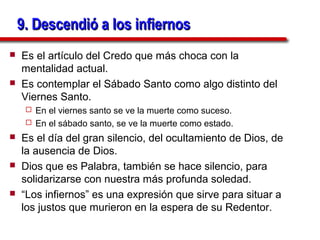 9. Descendió a los infiernos
   Es el artículo del Credo que más choca con la
    mentalidad actual.
   Es contemplar el Sábado Santo como algo distinto del
    Viernes Santo.
      En el viernes santo se ve la muerte como suceso.
      En el sábado santo, se ve la muerte como estado.

   Es el día del gran silencio, del ocultamiento de Dios, de
    la ausencia de Dios.
   Dios que es Palabra, también se hace silencio, para
    solidarizarse con nuestra más profunda soledad.
   “Los infiernos” es una expresión que sirve para situar a
    los justos que murieron en la espera de su Redentor.
 